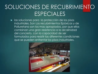 SOLUCIONES DE RECUBRIMIENTO
ESPECIALES
 las soluciones para la protección de los pisos
industriales. Son Los recubrimientos Epóxicos y de
Poliuretano son los mas apropiados, por que ellos
combinan una gran resistencia a la alcalinidad
del concreto, con la capacidad de ser
formulados para resistir las diferentes condiciones
que se pueden enfrentar los pisos industriales.
 