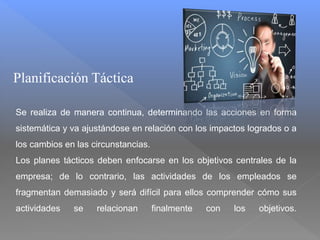 Planificación Táctica
Se realiza de manera continua, determinando las acciones en forma
sistemática y va ajustándose en relación con los impactos logrados o a
los cambios en las circunstancias.
Los planes tácticos deben enfocarse en los objetivos centrales de la
empresa; de lo contrario, las actividades de los empleados se
fragmentan demasiado y será difícil para ellos comprender cómo sus
actividades se relacionan finalmente con los objetivos.
 