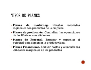  Planes de marketing. Desafiar mercados
regionales con productos de la empresa.
 Planes de producción. Centralizar las operaciones
de las fábricas más eficientes
 Planes de Personal. Entrenar y capacitar al
personal para aumentar la productividad.
 Planes Financieros. Reducir costos y aumentar las
utilidades marginales en los productos
 