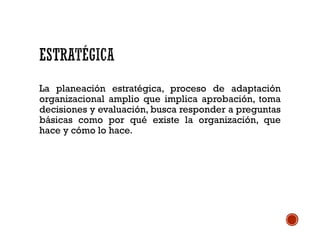 La planeación estratégica, proceso de adaptación
organizacional amplio que implica aprobación, toma
decisiones y evaluación, busca responder a preguntas
básicas como por qué existe la organización, que
hace y cómo lo hace.
 