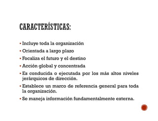  Incluye toda la organización
 Orientada a largo plazo
 Focaliza el futuro y el destino
 Acción global y concentrada
 Es conducida o ejecutada por los más altos niveles
jerárquicos de dirección.
 Establece un marco de referencia general para toda
la organización.
 Se maneja información fundamentalmente externa.
 