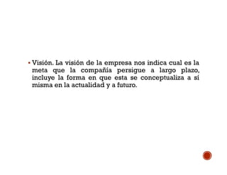  Visión. La visión de la empresa nos indica cual es la
meta que la compañía persigue a largo plazo,
incluye la forma en que esta se conceptualiza a sí
misma en la actualidad y a futuro.
 