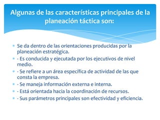 Se da dentro de las orientaciones producidas por la
planeación estratégica.
- Es conducida y ejecutada por los ejecutivos de nivel
medio.
- Se refiere a un área específica de actividad de las que
consta la empresa.
- Se maneja información externa e interna.
- Está orientada hacia la coordinación de recursos.
- Sus parámetros principales son efectividad y eficiencia.
Algunas de las características principales de la
planeación táctica son:
 