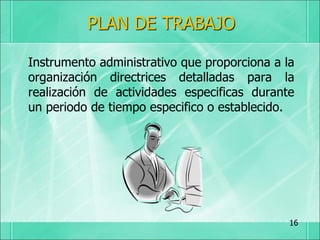 PLAN DE TRABAJO
Instrumento administrativo que proporciona a la
organización directrices detalladas para la
realización de actividades especificas durante
un periodo de tiempo especifico o establecido.
16
 