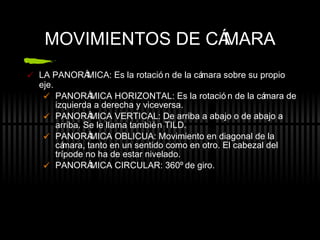 MOVIMIENTOS DE C ÁMARA LA PANORÁMICA: Es la rotación de la cámara sobre su propio eje. PANORÁMICA HORIZONTAL: Es la rotación de la cámara de izquierda a derecha y viceversa. PANORÁMICA VERTICAL: De arriba a abajo o de abajo a arriba. Se le llama también TILD. PANORÁMICA OBLICUA: Movimiento en diagonal de la cámara, tanto en un sentido como en otro. El cabezal del trípode no ha de estar nivelado. PANORÁMICA CIRCULAR: 360º de giro. 