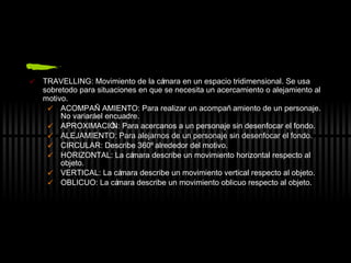 TRAVELLING: Movimiento de la cámara en un espacio tridimensional. Se usa sobretodo para situaciones en que se necesita un acercamiento o alejamiento al motivo. ACOMPAÑAMIENTO: Para realizar un acompañamiento de un personaje. No variará el encuadre. APROXIMACIÓN: Para acercanos a un personaje sin desenfocar el fondo. ALEJAMIENTO: Para alejarnos de un personaje sin desenfocar el fondo. CIRCULAR: Describe 360º alrededor del motivo. HORIZONTAL: La cámara describe un movimiento horizontal respecto al objeto. VERTICAL: La cámara describe un movimiento vertical respecto al objeto. OBLICUO: La cámara describe un movimiento oblicuo respecto al objeto. 