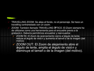 TRAVELLING ZOOM: Se aleja el fondo, no el personaje. Se hace un travelling contrarestado con un zoom. ZOOM: También llamado TRAVELLING ÓPTICO. El Zoom siempre ha de utilizarse como una herramienta para el encuadre previo a la grabación. Debería permitirnos encuadrar y reencuadrar. ZOOM IN: El Zoom de acercamiento cierra el ángulo de lente, reduce el ángulo de visión y aumenta el tamaño de la imagen (del motivo) ZOOM OUT: El Zoom de alejamiento abre el ángulo de lente, amplia el ángulo de visión y disminuye el tamaño de la imagen (del motivo). 