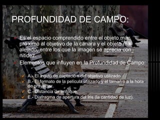 PROFUNDIDAD DE CAMPO: Es el espacio comprendido entre el objeto más próximo al objetivo de la cámara y el objeto más alejado, entre los que la imagen se aprecia con nitidez. Elementos que influyen en la Profundidad de Campo: A.- El ángulo de captación del objetivo utilizado. B.- El formato de la película utilizado y el tamaño a la hora de proyectar. C.- Distancia de enfoque. E.- Diafragma de apertura del Iris (la cantidad de luz). 