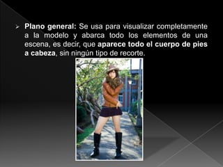    Plano general: Se usa para visualizar completamente
    a la modelo y abarca todo los elementos de una
    escena, es decir, que aparece todo el cuerpo de pies
    a cabeza, sin ningún tipo de recorte.
 