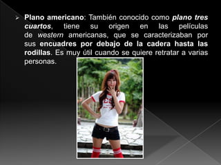    Plano americano: También conocido como plano tres
    cuartos, tiene su origen en las películas
    de western americanas, que se caracterizaban por
    sus encuadres por debajo de la cadera hasta las
    rodillas. Es muy útil cuando se quiere retratar a varias
    personas.
 