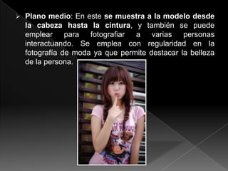    Plano medio: En este se muestra a la modelo desde
    la cabeza hasta la cintura, y también se puede
    emplear para fotografiar a varias personas
    interactuando. Se emplea con regularidad en la
    fotografía de moda ya que permite destacar la belleza
    de la persona.
 