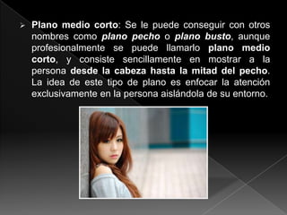    Plano medio corto: Se le puede conseguir con otros
    nombres como plano pecho o plano busto, aunque
    profesionalmente se puede llamarlo plano medio
    corto, y consiste sencillamente en mostrar a la
    persona desde la cabeza hasta la mitad del pecho.
    La idea de este tipo de plano es enfocar la atención
    exclusivamente en la persona aislándola de su entorno.
 