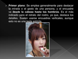    Primer plano: Se emplea generalmente para destacar
    la mirada o el gesto de una persona, y el encuadre
    va desde la cabeza hasta los hombros. Es el más
    indicado para el retrato del rostro, ya que, destaca los
    detalles. Suelen usarse encuadres verticales, aunque
    esto no es una regla estricta.
 