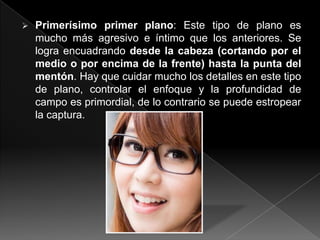    Primerísimo primer plano: Este tipo de plano es
    mucho más agresivo e íntimo que los anteriores. Se
    logra encuadrando desde la cabeza (cortando por el
    medio o por encima de la frente) hasta la punta del
    mentón. Hay que cuidar mucho los detalles en este tipo
    de plano, controlar el enfoque y la profundidad de
    campo es primordial, de lo contrario se puede estropear
    la captura.
 