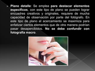    Plano detalle: Se emplea para destacar elementos
    específicos, con este tipo de plano se pueden lograr
    encuadres creativos y originales, requiere de mucha
    capacidad de observación por parte del fotógrafo. En
    este tipo de plano el acercamiento se maximiza para
    enfatizar ciertos elementos que de otra manera podrían
    pasar desapercibidos. No se debe confundir con
    fotografía macro.
 