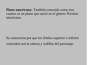 Plano americano: También conocido como tres
cuartos es un plano que nació en el género Western
americano.




Se caracteriza por que los límites superior e inferior
coinciden con la cabeza y rodillas del personaje.
 