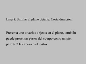 Insert: Similar al plano detalle. Corta duración.


Presenta uno o varios objetos en el plano, también
puede presentar partes del cuerpo como un pie,
pero NO la cabeza o el rostro.
 
