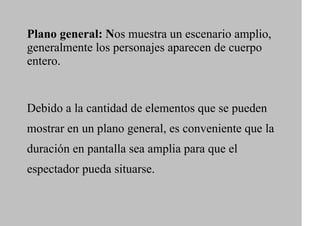 Plano general: Nos muestra un escenario amplio,
generalmente los personajes aparecen de cuerpo
entero.


Debido a la cantidad de elementos que se pueden
mostrar en un plano general, es conveniente que la
duración en pantalla sea amplia para que el
espectador pueda situarse.
 