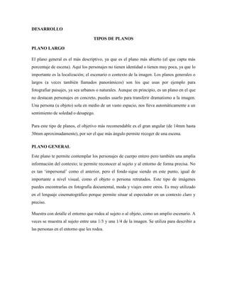 DESARROLLO
TIPOS DE PLANOS
PLANO LARGO
El plano general es el más descriptivo, ya que es el plano más abierto (el que capta más
porcentaje de escena). Aquí los personajes no tienen identidad o tienen muy poca, ya que lo
importante es la localización; el escenario o contexto de la imagen. Los planos generales o
largos (a veces también llamados panorámicos) son los que usas por ejemplo para
fotografiar paisajes, ya sea urbanos o naturales. Aunque en principio, es un plano en el que
no destacan personajes en concreto, puedes usarlo para transferir dramatismo a la imagen.
Una persona (u objeto) sola en medio de un vasto espacio, nos lleva automáticamente a un
sentimiento de soledad o desapego.
Para este tipo de planos, el objetivo más recomendable es el gran angular (de 14mm hasta
30mm aproximadamente), por ser el que más ángulo permite recoger de una escena.
PLANO GENERAL
Este plano te permite contemplar los personajes de cuerpo entero pero también una amplia
información del contexto; te permite reconocer al sujeto y al entorno de forma precisa. No
es tan ‘impersonal’ como el anterior, pero el fondo sigue siendo en este punto, igual de
importante a nivel visual, como el objeto o persona retratados. Este tipo de imágenes
puedes encontrarlas en fotografía documental, moda y viajes entre otros. Es muy utilizado
en el lenguaje cinematográfico porque permite situar al espectador en un contexto claro y
preciso.
Muestra con detalle el entorno que rodea al sujeto o al objeto, como un amplio escenario. A
veces se muestra al sujeto entre una 1/3 y una 1/4 de la imagen. Se utiliza para describir a
las personas en el entorno que les rodea.
 