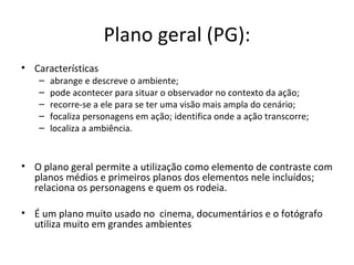 Plano geral (PG):
• Características
– abrange e descreve o ambiente;
– pode acontecer para situar o observador no contexto da ação;
– recorre-se a ele para se ter uma visão mais ampla do cenário;
– focaliza personagens em ação; identifica onde a ação transcorre;
– localiza a ambiência.
• O plano geral permite a utilização como elemento de contraste com
planos médios e primeiros planos dos elementos nele incluídos;
relaciona os personagens e quem os rodeia.
• É um plano muito usado no cinema, documentários e o fotógrafo
utiliza muito em grandes ambientes
 