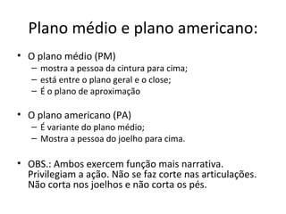 Plano médio e plano americano:
• O plano médio (PM)
– mostra a pessoa da cintura para cima;
– está entre o plano geral e o close;
– É o plano de aproximação
• O plano americano (PA)
– É variante do plano médio;
– Mostra a pessoa do joelho para cima.
• OBS.: Ambos exercem função mais narrativa.
Privilegiam a ação. Não se faz corte nas articulações.
Não corta nos joelhos e não corta os pés.
 