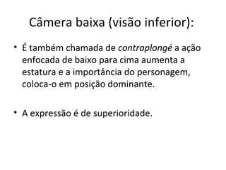Câmera baixa (visão inferior):
• É também chamada de contraplongé a ação
enfocada de baixo para cima aumenta a
estatura e a importância do personagem,
coloca-o em posição dominante.
• A expressão é de superioridade.
 