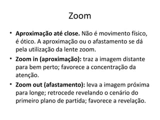 Zoom
• Aproximação até close. Não é movimento físico,
é ótico. A aproximação ou o afastamento se dá
pela utilização da lente zoom.
• Zoom in (aproximação): traz a imagem distante
para bem perto; favorece a concentração da
atenção.
• Zoom out (afastamento): leva a imagem próxima
para longe; retrocede revelando o cenário do
primeiro plano de partida; favorece a revelação.
 