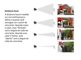 Distância focal
A distância focal é medida
em mm (milímetros) e
define o quanto você
consegue ver a partir de
uma lente. Quando maior
o valor, mais “fechado”
será o ângulo de visão de
uma lente. Quando esse
valor é menor, mais
“aberto” será o ângulo de
visão de uma lente.
 