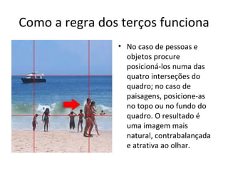 Como a regra dos terços funciona
• No caso de pessoas e
objetos procure
posicioná-los numa das
quatro interseções do
quadro; no caso de
paisagens, posicione-as
no topo ou no fundo do
quadro. O resultado é
uma imagem mais
natural, contrabalançada
e atrativa ao olhar.
 