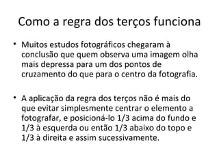 Como a regra dos terços funciona
• Muitos estudos fotográficos chegaram à
conclusão que quem observa uma imagem olha
mais depressa para um dos pontos de
cruzamento do que para o centro da fotografia.
• A aplicação da regra dos terços não é mais do
que evitar simplesmente centrar o elemento a
fotografar, e posicioná-lo 1/3 acima do fundo e
1/3 à esquerda ou então 1/3 abaixo do topo e
1/3 à direita e assim sucessivamente.
 