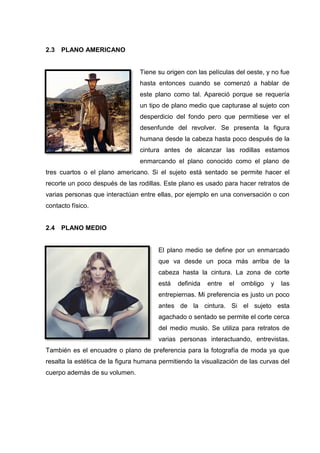 2.3 PLANO AMERICANO
Tiene su origen con las películas del oeste, y no fue
hasta entonces cuando se comenzó a hablar de
este plano como tal. Apareció porque se requería
un tipo de plano medio que capturase al sujeto con
desperdicio del fondo pero que permitiese ver el
desenfunde del revolver. Se presenta la figura
humana desde la cabeza hasta poco después de la
cintura antes de alcanzar las rodillas estamos
enmarcando el plano conocido como el plano de
tres cuartos o el plano americano. Si el sujeto está sentado se permite hacer el
recorte un poco después de las rodillas. Este plano es usado para hacer retratos de
varias personas que interactúan entre ellas, por ejemplo en una conversación o con
contacto físico.
2.4 PLANO MEDIO
El plano medio se define por un enmarcado
que va desde un poca más arriba de la
cabeza hasta la cintura. La zona de corte
está definida entre el ombligo y las
entrepiernas. Mi preferencia es justo un poco
antes de la cintura. Si el sujeto esta
agachado o sentado se permite el corte cerca
del medio muslo. Se utiliza para retratos de
varias personas interactuando, entrevistas.
También es el encuadre o plano de preferencia para la fotografía de moda ya que
resalta la estética de la figura humana permitiendo la visualización de las curvas del
cuerpo además de su volumen.
 