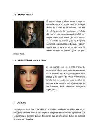 2.5 PRIMER PLANO
El primer plano o plano menor incluye el
encuadre desde la cabeza hasta un poco por
debajo de la línea de los hombros. Este tipo
de retrato permite la visualización detallada
del rostro y da un sentido de intimidad aun
mayor que el plano mayor. Se utiliza mucho
en el retrato de rostros y en la fotografía
comercial de productos de belleza. También
puede ser un recurso en la fotografía de
bodas cuando la modelo goza de gran
belleza facial.
2.6 PRIMERÍSIMO PRIMER PLANO
De los planos este es el más íntimo. El
primerísimo primer plano suele caracterizarse
por la desaparición de la parte superior de la
cabeza y la fijación del límite inferior en la
barbilla del personaje. La carga emotiva se
acentúa y la atención en el personaje es
prácticamente total. (Aprende Fotografía
Digital, 2015)
3 CRITERIO
La fotografía es el arte y la técnica de obtener imágenes duraderas con algún
dispositivo sensible a la luz para capturar imágenes de situaciones o personas que
perdurarán por siempre. Existen fotografías que se enfocan en tomas de distintas
dimensiones y ángulos.
 