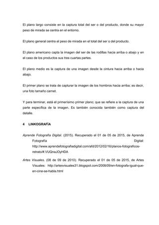 El plano largo consiste en la captura total del ser o del producto, donde su mayor
peso de mirada se centra en el entorno.
El plano general centra el peso de mirada en el total del ser o del producto.
El plano americano capta la imagen del ser de las rodillas hacia arriba o abajo y en
el caso de los productos sus tres cuartas partes.
El plano medio es la captura de una imagen desde la cintura hacia arriba o hacia
abajo.
El primer plano se trata de capturar la imagen de los hombros hacia arriba; es decir,
una foto tamaño carnet.
Y para terminar, está el primerísimo primer plano; que se refiere a la captura de una
parte específica de la imagen. Es también conocida también como captura del
detalle.
4 LINKOGRAFÍA
Aprende Fotografía Digital. (2015). Recuperado el 01 de 05 de 2015, de Aprende
Fotografía Digital:
http://www.aprendefotografiadigital.com/afd/2012/02/16/planos-fotograficos-
retrato/#.VUQnaJOyHDA
Artes Visuales. (08 de 09 de 2010). Recuperado el 01 de 05 de 2015, de Artes
Visuales: http://artesvisuales31.blogspot.com/2008/09/en-fotografa-igual-que-
en-cine-se-habla.html
 