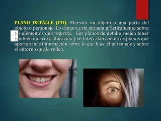 PLANO DETALLE (PD):
PLANO DETALLE (PD): Muestra un objeto o una parte del
Muestra un objeto o una parte del
objeto o personaje. La cámara está situada prácticamente sobre
objeto o personaje. La cámara está situada prácticamente sobre
los elementos que registra. Los planos de detalle suelen tener
los elementos que registra. Los planos de detalle suelen tener
también una corta duración y se intercalan con otros planos que
también una corta duración y se intercalan con otros planos que
aportan más información sobre lo que hace el personaje y sobre
aportan más información sobre lo que hace el personaje y sobre
el entorno que le rodea.
el entorno que le rodea.
 