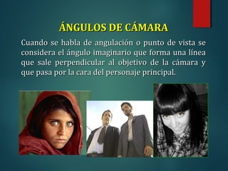 ÁNGULOS DE CÁMARA
ÁNGULOS DE CÁMARA
Cuando se habla de angulación o punto de vista se
Cuando se habla de angulación o punto de vista se
considera el ángulo imaginario que forma una línea
considera el ángulo imaginario que forma una línea
que sale perpendicular al objetivo de la cámara y
que sale perpendicular al objetivo de la cámara y
que pasa por la cara del personaje principal.
que pasa por la cara del personaje principal.
 