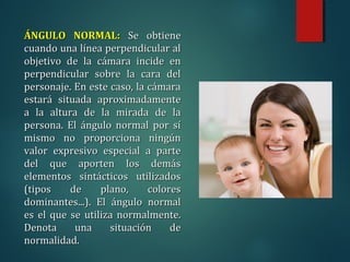 ÁNGULO NORMAL:
ÁNGULO NORMAL: Se obtiene
Se obtiene
cuando una línea perpendicular al
cuando una línea perpendicular al
objetivo de la cámara incide en
objetivo de la cámara incide en
perpendicular sobre la cara del
perpendicular sobre la cara del
personaje. En este caso, la cámara
personaje. En este caso, la cámara
estará situada aproximadamente
estará situada aproximadamente
a la altura de la mirada de la
a la altura de la mirada de la
persona. El ángulo normal por sí
persona. El ángulo normal por sí
mismo no proporciona ningún
mismo no proporciona ningún
valor expresivo especial a parte
valor expresivo especial a parte
del que aporten los demás
del que aporten los demás
elementos sintácticos utilizados
elementos sintácticos utilizados
(tipos de plano, colores
(tipos de plano, colores
dominantes...). El ángulo normal
dominantes...). El ángulo normal
es el que se utiliza normalmente.
es el que se utiliza normalmente.
Denota una situación de
Denota una situación de
normalidad.
normalidad.
 