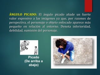 Picado
(De arriba a
abajo)
ÁNGULO PICADO:
ÁNGULO PICADO: El ángulo picado añade un fuerte
El ángulo picado añade un fuerte
valor expresivo a las imágenes ya que, por razones de
valor expresivo a las imágenes ya que, por razones de
perspectiva, el personaje o objeto enfocado aparece más
perspectiva, el personaje o objeto enfocado aparece más
pequeño en relación al entorno. Denota inferioridad,
pequeño en relación al entorno. Denota inferioridad,
debilidad, sumisión del personaje.
debilidad, sumisión del personaje.
 