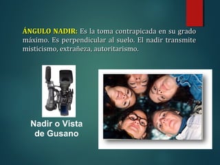 Nadir o Vista
de Gusano
ÁNGULO NADIR:
ÁNGULO NADIR: Es la toma contrapicada en su grado
Es la toma contrapicada en su grado
máximo. Es perpendicular al suelo. El nadir transmite
máximo. Es perpendicular al suelo. El nadir transmite
misticismo, extrañeza, autoritarismo.
misticismo, extrañeza, autoritarismo.
 