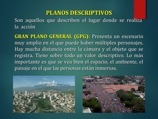 PLANOS DESCRIPTIVOS
PLANOS DESCRIPTIVOS
Son aquellos que describen el lugar donde se realiza
Son aquellos que describen el lugar donde se realiza
la acción
la acción
GRAN PLANO GENERAL (GPG):
GRAN PLANO GENERAL (GPG): Presenta un escenario
Presenta un escenario
muy amplio en el que puede haber múltiples personajes.
muy amplio en el que puede haber múltiples personajes.
Hay mucha distancia entre la cámara y el objeto que se
Hay mucha distancia entre la cámara y el objeto que se
registra. Tiene sobre todo un valor descriptivo. Lo más
registra. Tiene sobre todo un valor descriptivo. Lo más
importante es que se vea bien el espacio, el ambiente, el
importante es que se vea bien el espacio, el ambiente, el
paisaje en el que las personas están inmersas.
paisaje en el que las personas están inmersas.
 