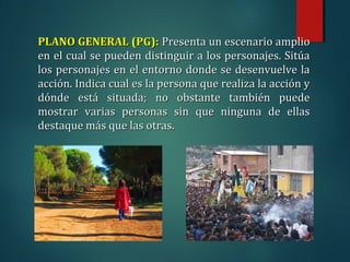 PLANO GENERAL (PG):
PLANO GENERAL (PG): Presenta un escenario amplio
Presenta un escenario amplio
en el cual se pueden distinguir a los personajes. Sitúa
en el cual se pueden distinguir a los personajes. Sitúa
los personajes en el entorno donde se desenvuelve la
los personajes en el entorno donde se desenvuelve la
acción. Indica cual es la persona que realiza la acción y
acción. Indica cual es la persona que realiza la acción y
dónde está situada; no obstante también puede
dónde está situada; no obstante también puede
mostrar varias personas sin que ninguna de ellas
mostrar varias personas sin que ninguna de ellas
destaque más que las otras.
destaque más que las otras.
 