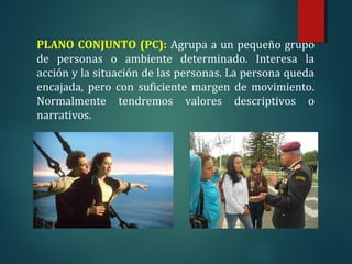 PLANO CONJUNTO (PC): Agrupa a un pequeño grupo
de personas o ambiente determinado. Interesa la
acción y la situación de las personas. La persona queda
encajada, pero con suficiente margen de movimiento.
Normalmente tendremos valores descriptivos o
narrativos.
 