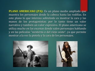 PLANO AMERICANO (PA):
PLANO AMERICANO (PA): Es un plano medio ampliado que
Es un plano medio ampliado que
muestra los personajes desde la cabeza hasta las rodillas. En
muestra los personajes desde la cabeza hasta las rodillas. En
este plano lo que interesa sobretodo es mostrar la cara y las
este plano lo que interesa sobretodo es mostrar la cara y las
manos de los protagonistas; por lo tanto tiene un valor
manos de los protagonistas; por lo tanto tiene un valor
narrativo y también un valor expresivo. El plano americano se
narrativo y también un valor expresivo. El plano americano se
utiliza mucho en las escenas donde salen personajes hablando
utiliza mucho en las escenas donde salen personajes hablando
y en las películas "westerns o del viejo oeste“, ya que permite
y en las películas "westerns o del viejo oeste“, ya que permite
mostrar a la vez la pistola y la cara de los personajes.
mostrar a la vez la pistola y la cara de los personajes.
 
