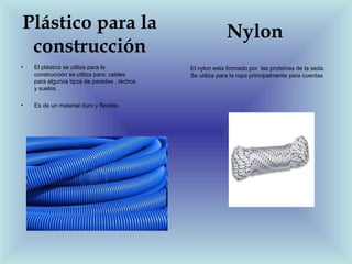 Plástico para la                                          Nylon
 construcción
•   El plástico se utiliza para la           El nylon esta formado por las proteínas de la seda.
    construcción se utiliza para: cables     Se utiliza para la ropa principalmente para cuerdas
    para algunos tipos de paredes , techos
    y suelos.

•   Es de un material duro y flexible.
 