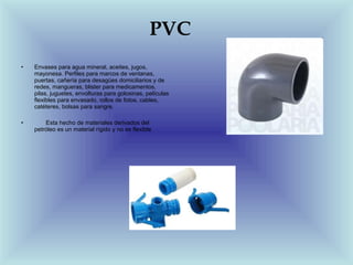PVC
•   Envases para agua mineral, aceites, jugos,
    mayonesa. Perfiles para marcos de ventanas,
    puertas, cañería para desagües domiciliarios y de
    redes, mangueras, blister para medicamentos,
    pilas, juguetes, envolturas para golosinas, películas
    flexibles para envasado, rollos de fotos, cables,
    catéteres, bolsas para sangre.

•       Esta hecho de materiales derivados del
    petróleo es un material rígido y no es flexible
 