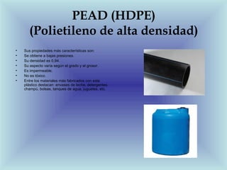PEAD (HDPE)
       (Polietileno de alta densidad)
•   Sus propiedades más características son:
•   Se obtiene a bajas presiones.
•   Su densidad es 0,94.
•   Su aspecto varía según el grado y el grosor.
•   Es impermeable.
•   No es tóxico.
•   Entre los materiales más fabricados con este
    plástico destacan: envases de leche, detergentes,
    champú, bolsas, tanques de agua, juguetes, etc.
 