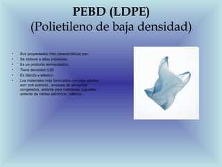 PEBD (LDPE)
          (Polietileno de baja densidad)
•   Sus propiedades más características son:
•   Se obtiene a altas presiones.
•   Es un producto termoplástico.
•   Tiene densidad 0,92
•   Es blando y elástico
•   Los materiales más fabricados con este plástico
    son: poli estireno , envases de alimentos
    congelados, aislante para heladeras, juguetes,
    aislante de cables eléctricos, rellenos...
 