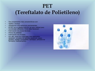 PET
             (Tereftalato de Polietileno)
•   Sus propiedades más características son:
•   rigidez y dureza.
•   resistencia a los esfuerzos permanentes.
•   El PET es un plástico técnico de gran calidad para
    numerosas utilidades. Entre ellas destacan:
•   Fabricación de piezas técnicas
•   Fibras de poliéster
•   Fabricación de envases
•   Por ello, entre los materiales más fabricados
    destacan: envases de bebidas gaseosas, jugos,
    jarabes, aceites comestibles, bandejas, artículos de
    farmacia, medicamentos...
 