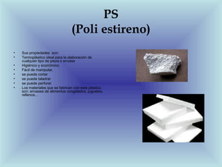 PS
                                 (Poli estireno)
•   Sus propiedades son:
•   Termoplástico ideal para la elaboración de
    cualquier tipo de pieza o envase
•   Higiénico y económico.
•   Fácil de manipular,
•   se puede cortar
•   se puede taladrar
•   se puede perforar.
•   Los materiales que se fabrican con este plástico
    son: envases de alimentos congelados, juguetes,
    rellenos...
 