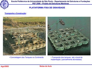 Escola Politécnica da Universidade de São Paulo - Departamento de Estruturas e Fundações
                                     PEF 2506 – Projeto de Estruturas Marítmas

                                 PLATAFORMA FIXA DE GRAVIDADE

   Transporte e Construção:




           • Concretagem dos Tanques no Continente       • Transporte dos tanques até o local de
                                                         implantação ( parcialmente afundadas)


Ago/2003                                     Notas de Aula
 