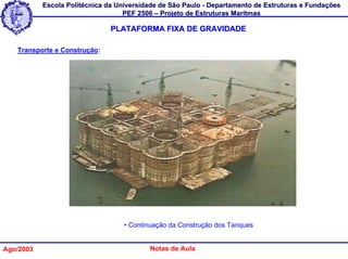 Escola Politécnica da Universidade de São Paulo - Departamento de Estruturas e Fundações
                                   PEF 2506 – Projeto de Estruturas Marítmas

                               PLATAFORMA FIXA DE GRAVIDADE

   Transporte e Construção:




                                   • Continuação da Construção dos Tanques


Ago/2003                                  Notas de Aula
 
